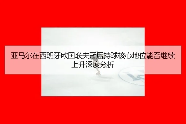 亚马尔在西班牙欧国联失冠后持球核心地位能否继续上升深度分析